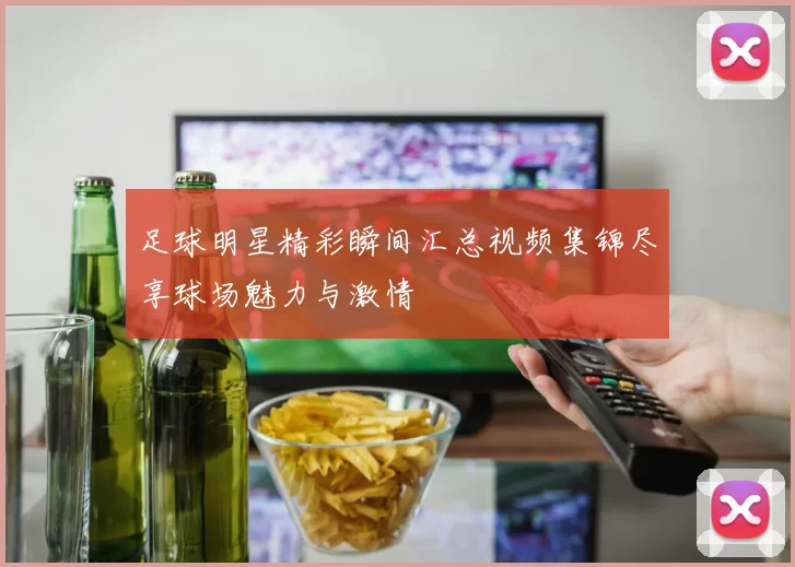 足球明星精彩瞬间汇总视频集锦尽享球场魅力与激情