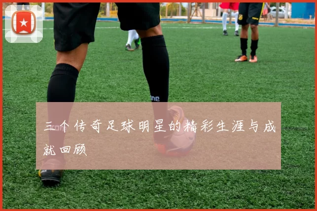 三个传奇足球明星的精彩生涯与成就回顾