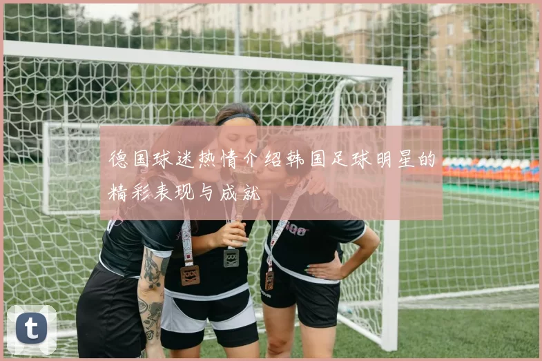 德国球迷热情介绍韩国足球明星的精彩表现与成就