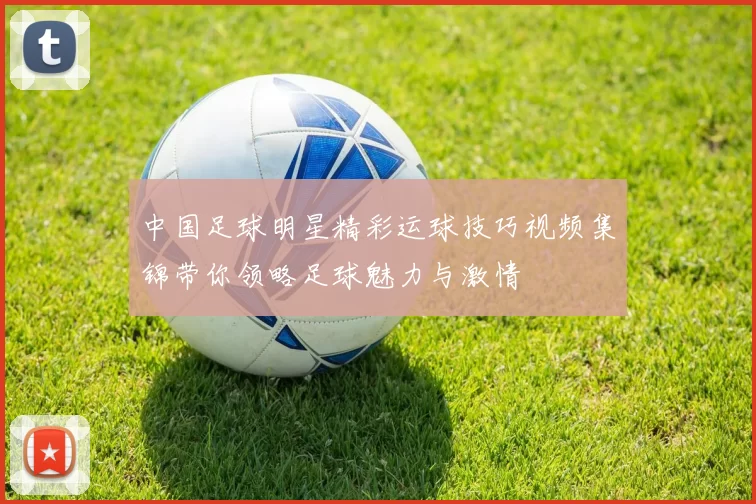 中国足球明星精彩运球技巧视频集锦带你领略足球魅力与激情