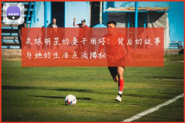 足球明星的妻子丽塔：背后的故事与她的生活点滴揭秘