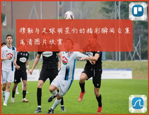 穆勒与足球明星们的精彩瞬间合集高清图片欣赏