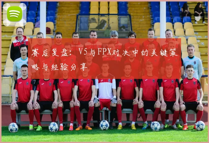 赛后复盘：V5与FPX对决中的关键策略与经验分享
