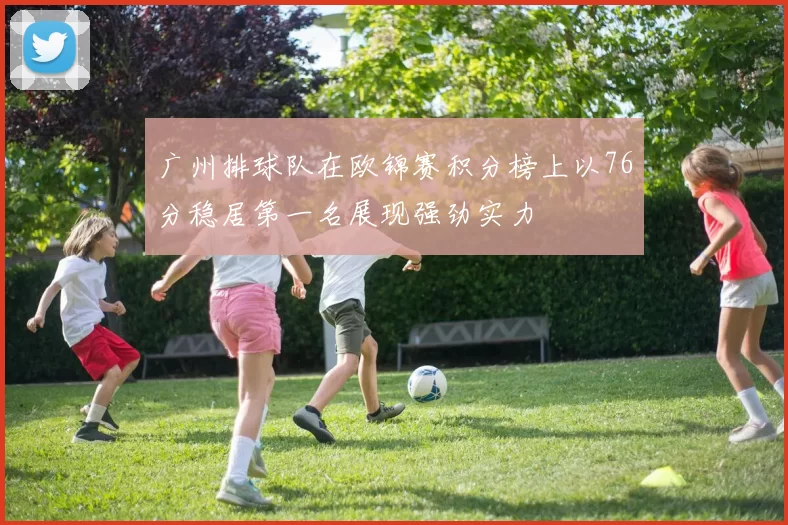 广州排球队在欧锦赛积分榜上以76分稳居第一名展现强劲实力