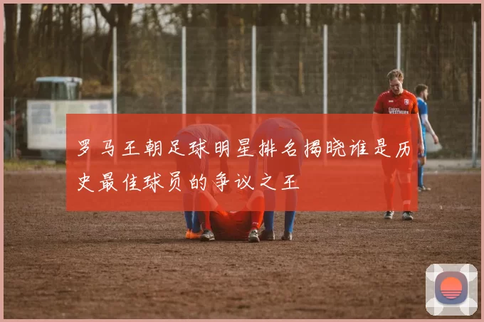 罗马王朝足球明星排名揭晓谁是历史最佳球员的争议之王