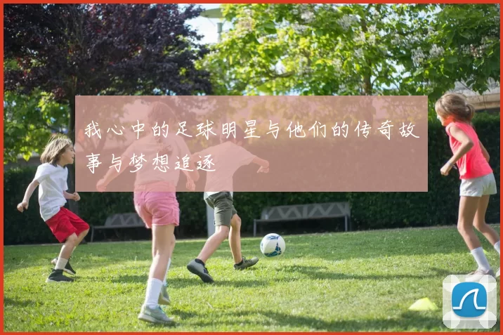 我心中的足球明星与他们的传奇故事与梦想追逐