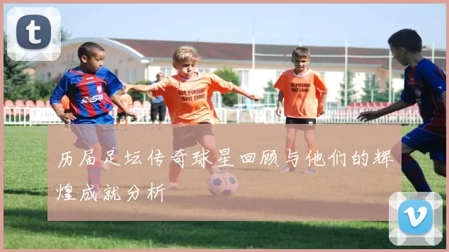 历届足坛传奇球星回顾与他们的辉煌成就分析