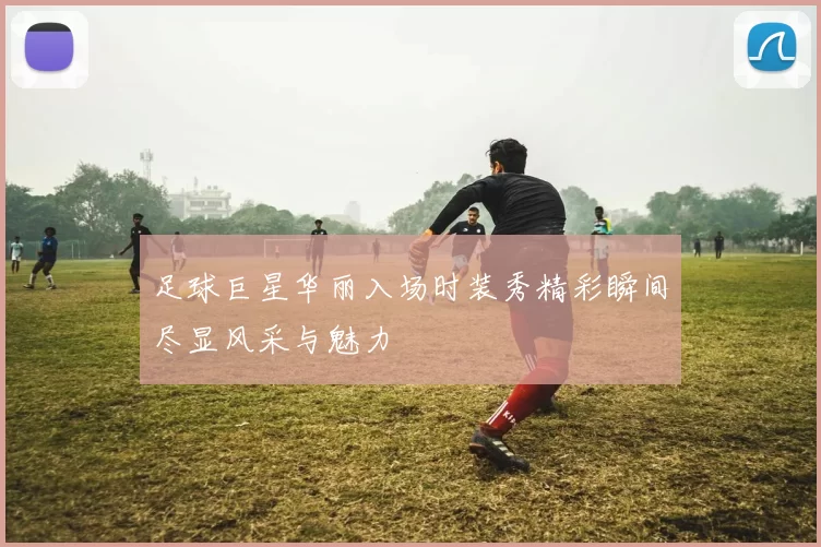 足球巨星华丽入场时装秀精彩瞬间尽显风采与魅力