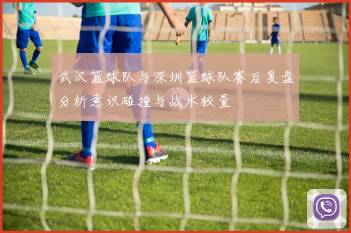 武汉篮球队与深圳篮球队赛后复盘分析意识碰撞与战术较量
