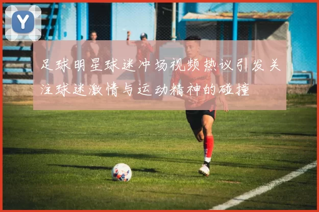足球明星球迷冲场视频热议引发关注球迷激情与运动精神的碰撞