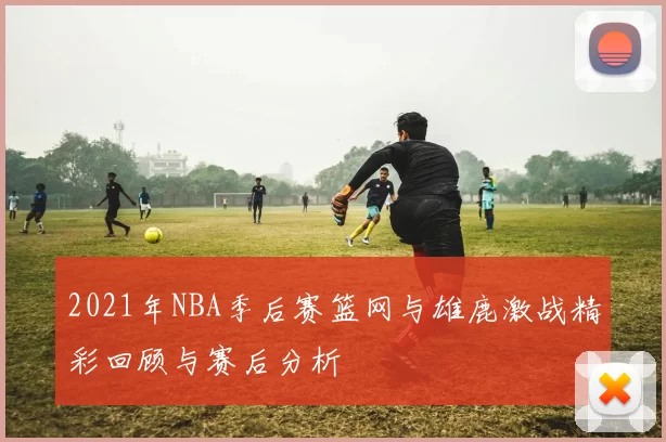 2021年NBA季后赛篮网与雄鹿激战精彩回顾与赛后分析