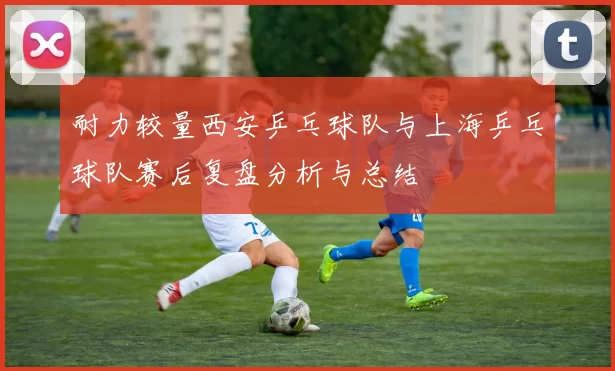 耐力较量西安乒乓球队与上海乒乓球队赛后复盘分析与总结