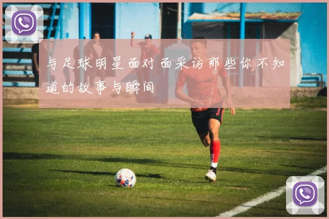 与足球明星面对面采访那些你不知道的故事与瞬间