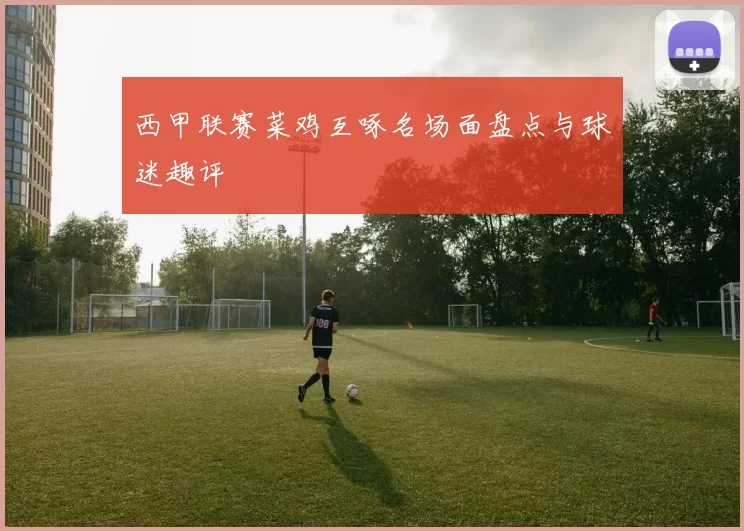 西甲联赛菜鸡互啄名场面盘点与球迷趣评
