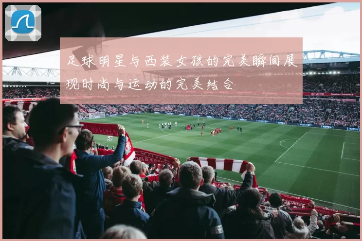 足球明星与西装女孩的完美瞬间展现时尚与运动的完美结合