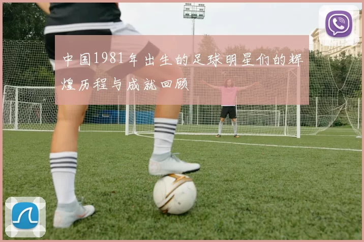 中国1981年出生的足球明星们的辉煌历程与成就回顾