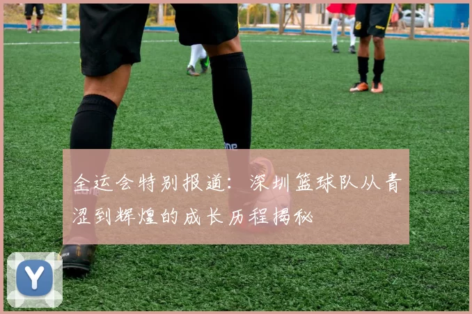 全运会特别报道：深圳篮球队从青涩到辉煌的成长历程揭秘