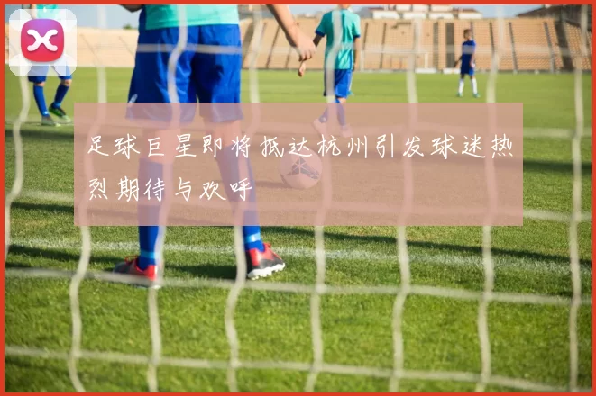 足球巨星即将抵达杭州引发球迷热烈期待与欢呼