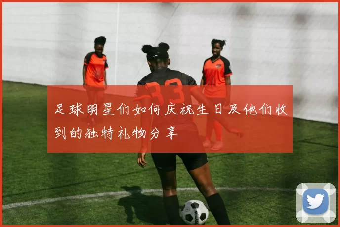 足球明星们如何庆祝生日及他们收到的独特礼物分享