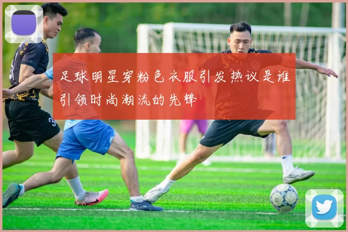 足球明星穿粉色衣服引发热议是谁引领时尚潮流的先锋