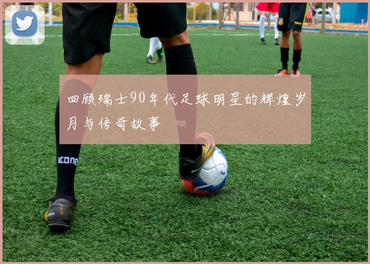 回顾瑞士90年代足球明星的辉煌岁月与传奇故事