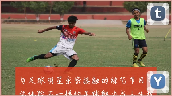与足球明星亲密接触的综艺节目带你体验不一样的足球魅力与人生故事