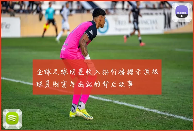 全球足球明星收入排行榜揭示顶级球员财富与成就的背后故事