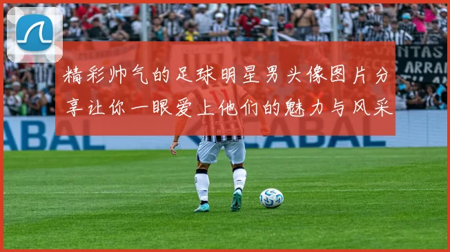精彩帅气的足球明星男头像图片分享让你一眼爱上他们的魅力与风采