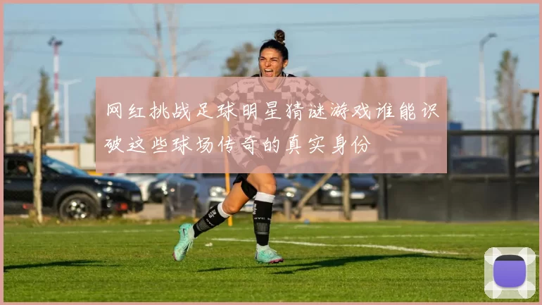 网红挑战足球明星猜谜游戏谁能识破这些球场传奇的真实身份