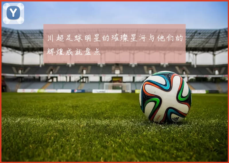 川超足球明星的璀璨星河与他们的辉煌成就盘点