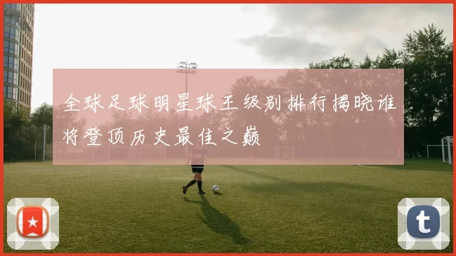 全球足球明星球王级别排行揭晓谁将登顶历史最佳之巅