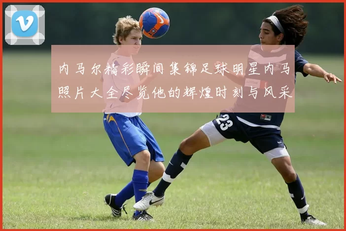 内马尔精彩瞬间集锦足球明星内马照片大全尽览他的辉煌时刻与风采