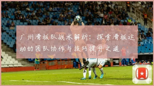 广州滑板队战术解析：探索滑板运动的团队协作与技巧提升之道