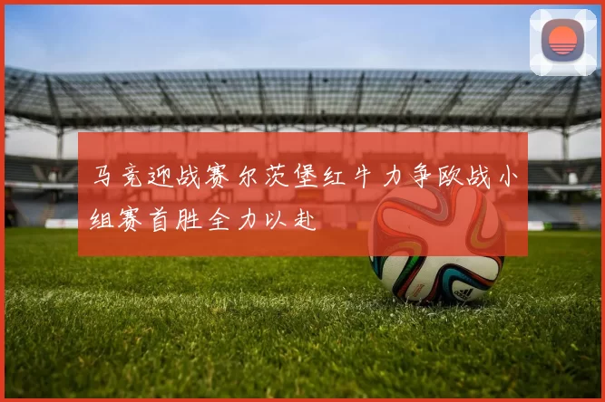 马竞迎战赛尔茨堡红牛力争欧战小组赛首胜全力以赴