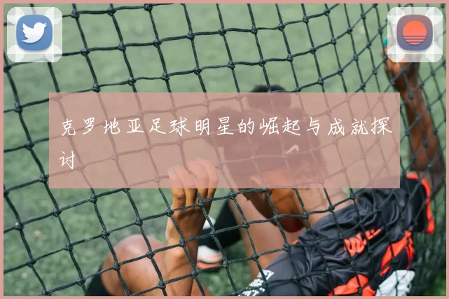 克罗地亚足球明星的崛起与成就探讨