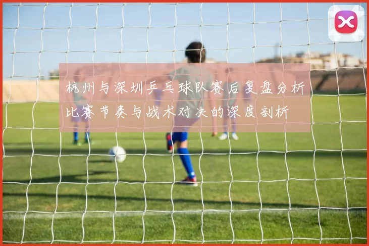 杭州与深圳乒乓球队赛后复盘分析比赛节奏与战术对决的深度剖析
