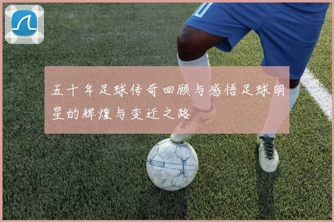 五十年足球传奇回顾与感悟足球明星的辉煌与变迁之路