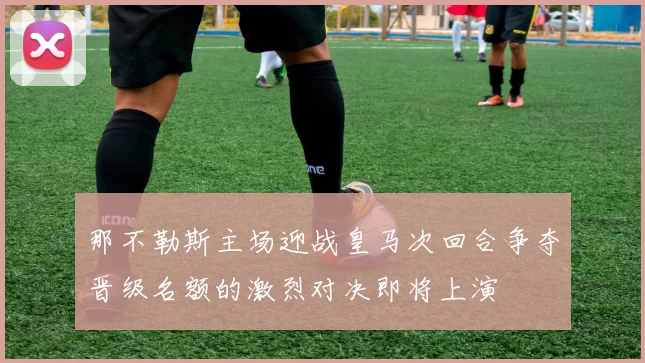 那不勒斯主场迎战皇马次回合争夺晋级名额的激烈对决即将上演