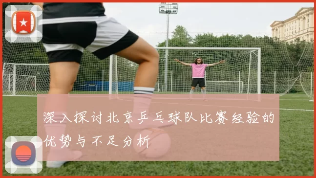 深入探讨北京乒乓球队比赛经验的优势与不足分析