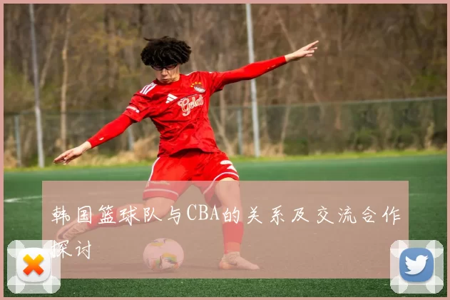 韩国篮球队与CBA的关系及交流合作探讨