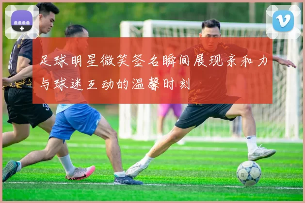 足球明星微笑签名瞬间展现亲和力与球迷互动的温馨时刻