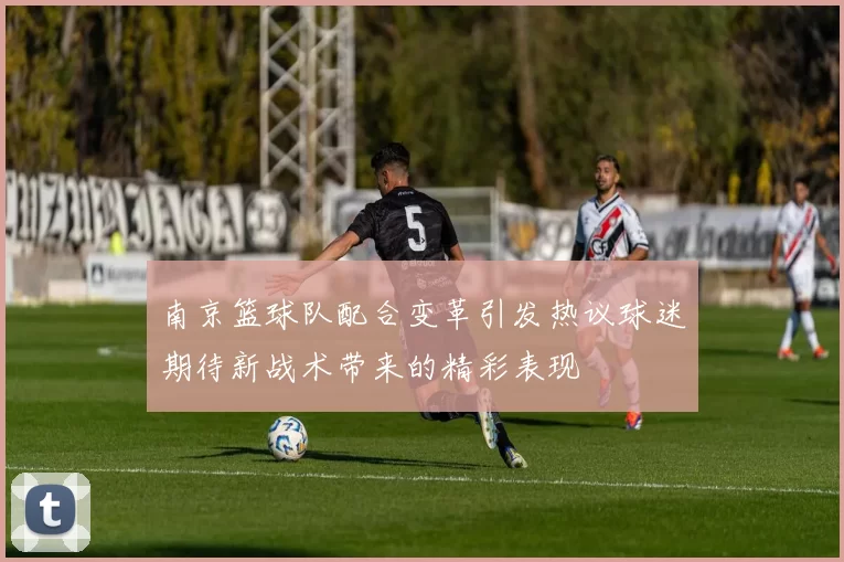 南京篮球队配合变革引发热议球迷期待新战术带来的精彩表现