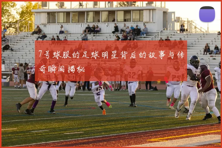 7号球服的足球明星背后的故事与传奇瞬间揭秘