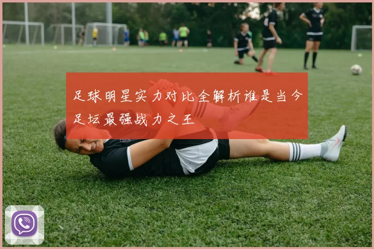 足球明星实力对比全解析谁是当今足坛最强战力之王