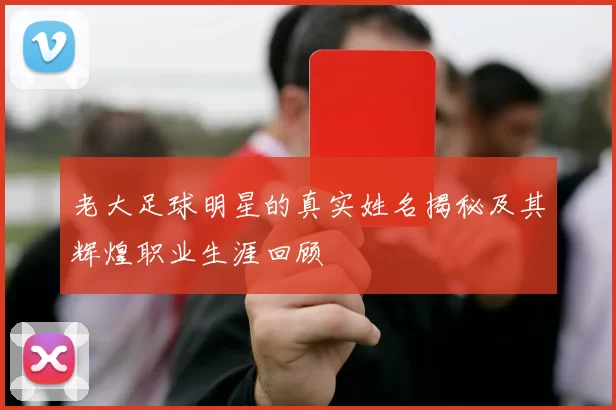 老大足球明星的真实姓名揭秘及其辉煌职业生涯回顾
