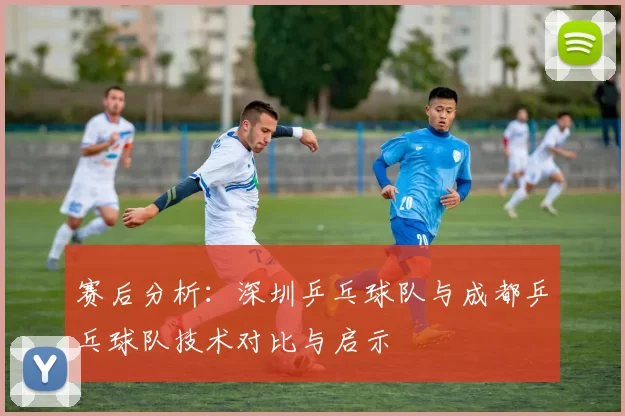 赛后分析：深圳乒乓球队与成都乒乓球队技术对比与启示