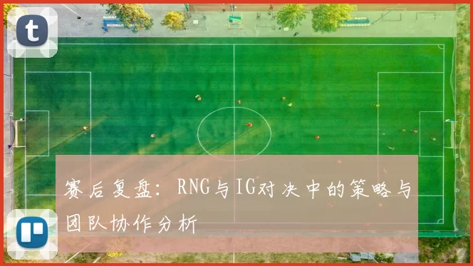 赛后复盘：RNG与IG对决中的策略与团队协作分析