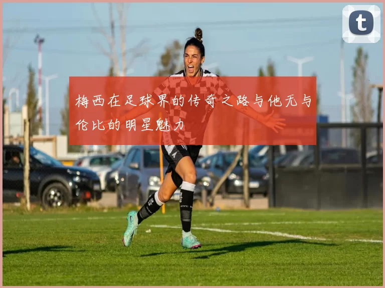 梅西在足球界的传奇之路与他无与伦比的明星魅力