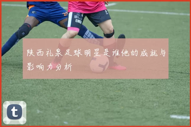 陕西礼泉足球明星是谁他的成就与影响力分析