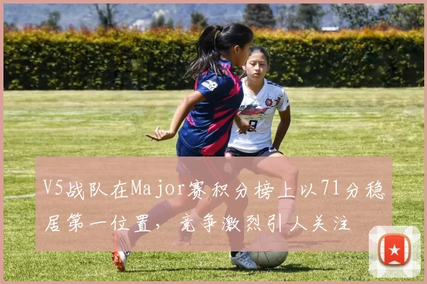 V5战队在Major赛积分榜上以71分稳居第一位置，竞争激烈引人关注